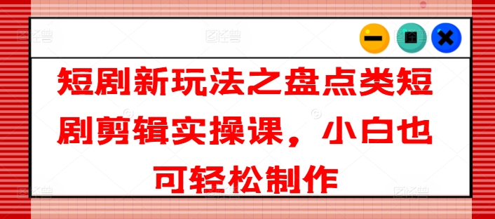 短剧新玩法之盘点类短剧剪辑实操课，小白也可轻松制作-灵动共创