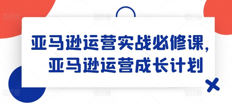 亚马逊运营实战必修课，亚马逊运营成长计划-灵动共创