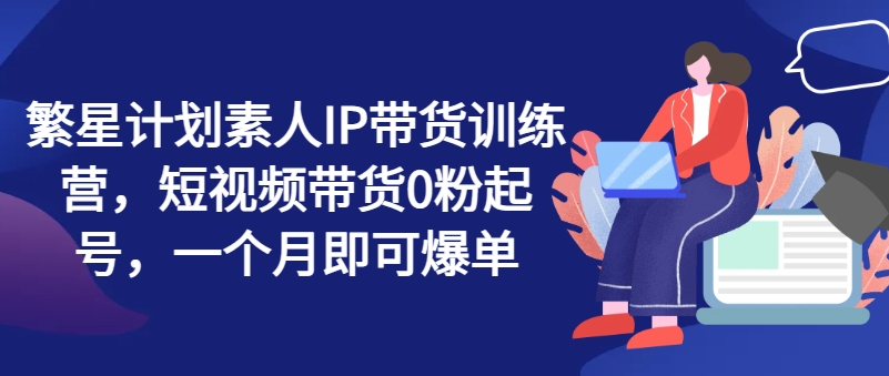 繁星计划素人IP带货训练营，短视频带货0粉起号，一个月即可爆单-灵动共创