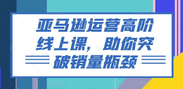 亚马逊运营高阶线上课，助你突破销量瓶颈-灵动共创