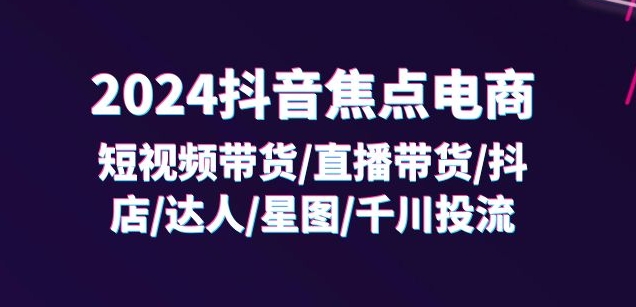 2024抖音焦点电商：短视频带货/直播带货/抖店/达人/星图/千川投流/32节课-灵动共创