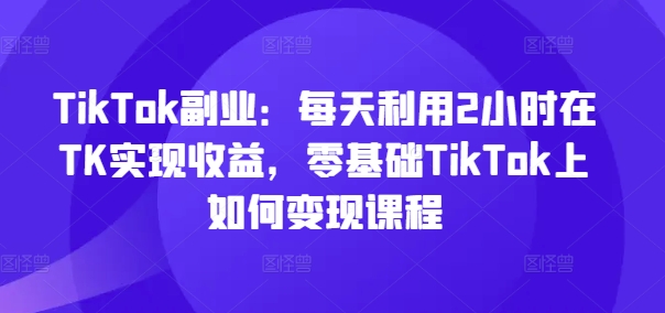 TikTok副业：每天利用2小时在TK实现收益，零基础TikTok上如何变现课程-灵动共创