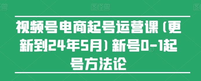 视频号电商起号运营课(更新24年7月)新号0-1起号方法论-灵动共创