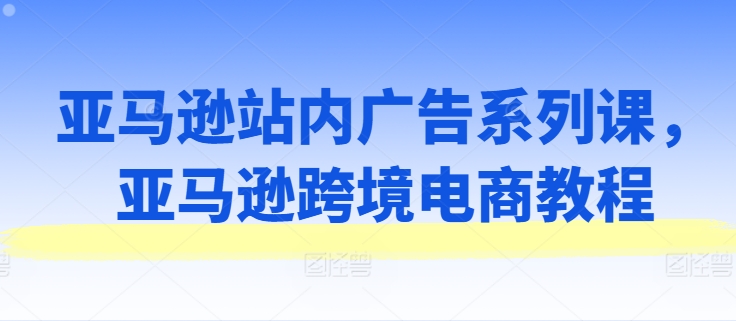 亚马逊站内广告系列课，亚马逊跨境电商教程-灵动共创