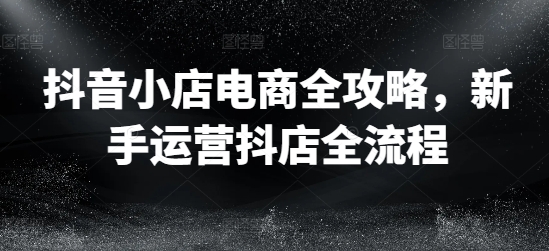 抖音小店电商全攻略，新手运营抖店全流程-灵动共创