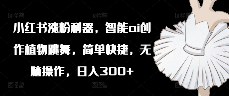 小红书涨粉利器，智能ai创作植物跳舞，简单快捷，无脑操作，日入300+-灵动共创
