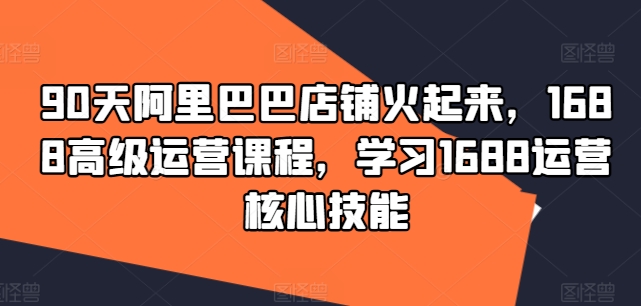 90天阿里巴巴店铺火起来，1688高级运营课程，学习1688运营核心技能-灵动共创