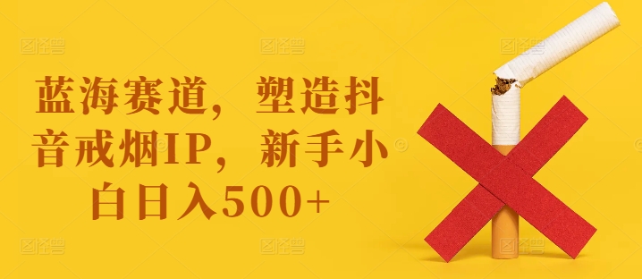 蓝海赛道，塑造抖音戒烟IP，新手小白日入500+【揭秘】-灵动共创