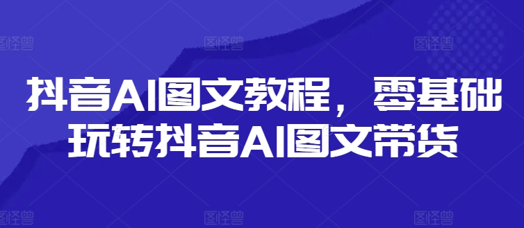 抖音AI图文教程，零基础玩转抖音AI图文带货-灵动共创