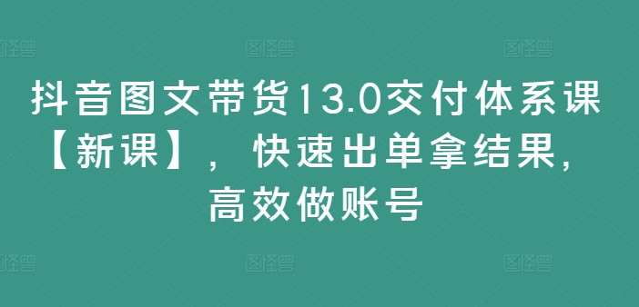 抖音图文带货13.0交付体系课【新课】，快速出单拿结果，高效做账号-灵动共创