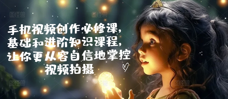 手机视频创作必修课，基础和进阶知识课程，让你更从容自信地掌控视频拍摄-灵动共创