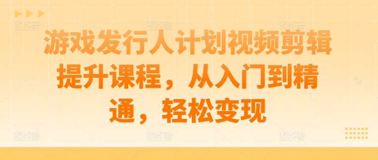 游戏发行人计划视频剪辑提升课程，从入门到精通，轻松变现-灵动共创
