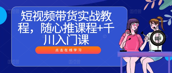 短视频带货实战教程，随心推课程+千川入门课-灵动共创