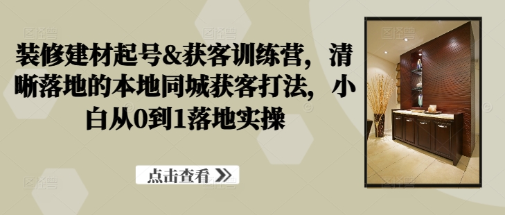 装修建材起号&获客训练营，​清晰落地的本地同城获客打法，小白从0到1落地实操-灵动共创