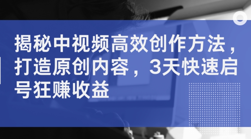 揭秘中视频高效创作方法，打造原创内容，3天快速启号狂赚收益-灵动共创