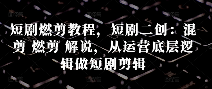 短剧燃剪教程，短剧二创：混剪 燃剪 解说，从运营底层逻辑做短剧剪辑-灵动共创