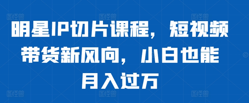 明星IP切片课程，短视频带货新风向，小白也能月入过万-灵动共创
