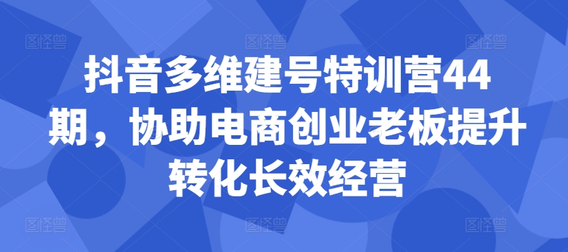 抖音多维建号特训营44期，协助电商创业老板提升转化长效经营-灵动共创