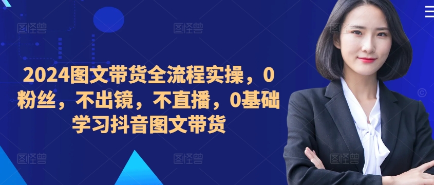 ​​​​​​2024图文带货全流程实操，0粉丝，不出镜，不直播，0基础学习抖音图文带货-灵动共创