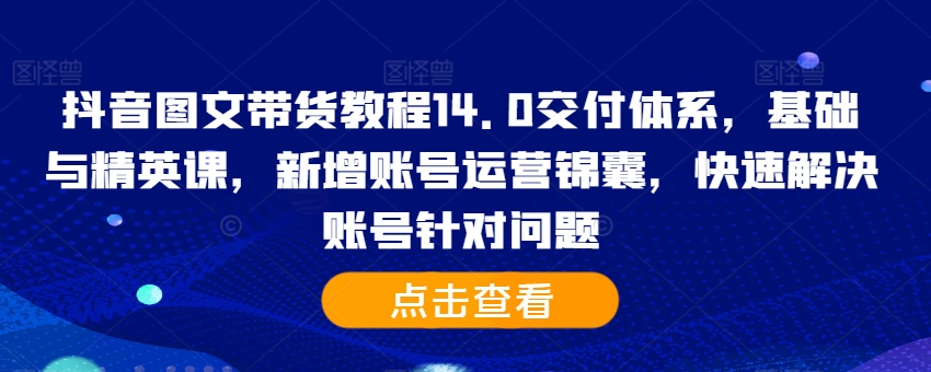 抖音图文带货教程14.0交付体系，基础与精英课，新增账号运营锦囊，快速解决账号针对问题-灵动共创