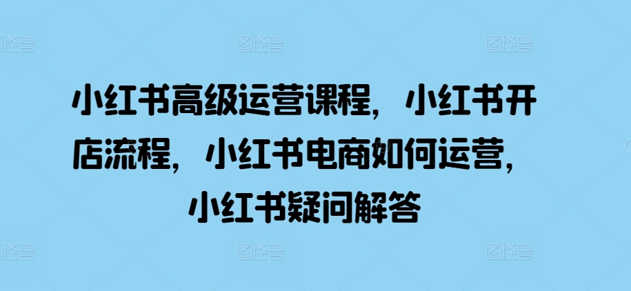 小红书高级运营课程，小红书开店流程，小红书电商如何运营，小红书疑问解答-灵动共创
