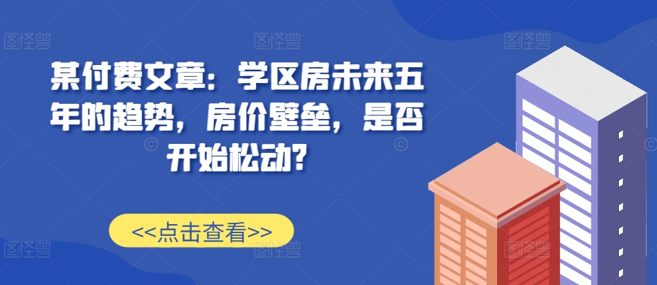 某付费文章：学区房未来五年的趋势，房价壁垒，是否开始松动?-灵动共创