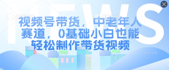 视频号带货，中老年人赛道，0基础小白也能轻松制作带货视频-灵动共创
