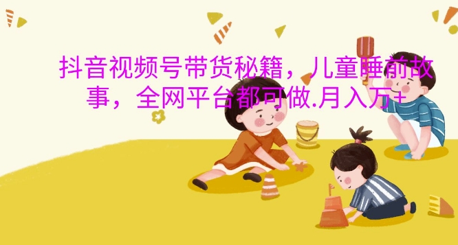 抖音视频号带货秘籍，儿童睡前故事，全网平台都可做，月入过W【揭秘】-灵动共创