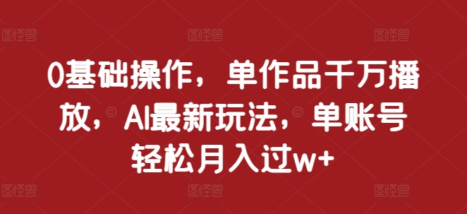 0基础操作，单作品千万播放，AI最新玩法，单账号轻松月入过w+【揭秘】-灵动共创