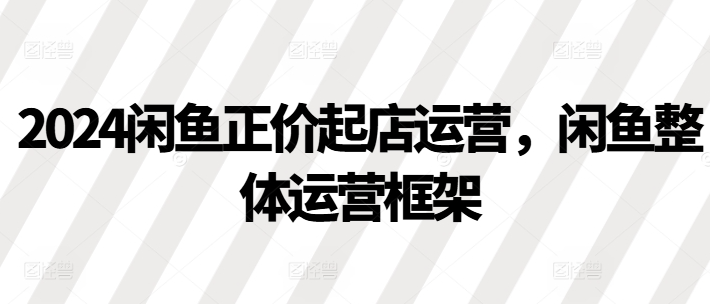 2024闲鱼正价起店运营，闲鱼整体运营框架-灵动共创