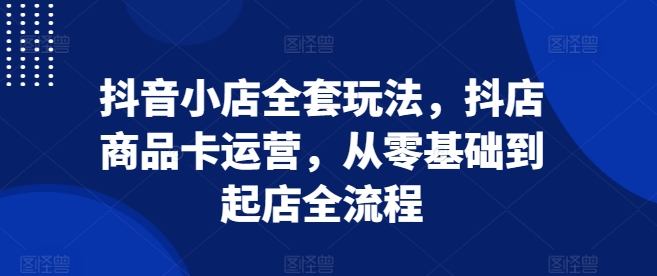 抖音小店全套玩法，抖店商品卡运营，从零基础到起店全流程-灵动共创