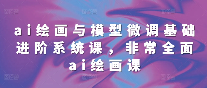 ai绘画与模型微调基础进阶系统课，非常全面ai绘画课(68节)-灵动共创