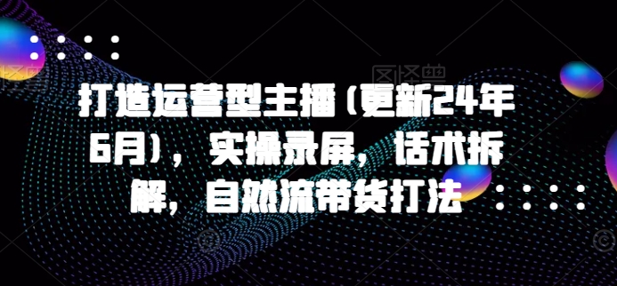 打造运营型主播(更新25年1月)，实操录屏，话术拆解，自然流带货打法-灵动共创