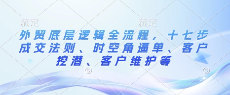 外贸底层逻辑全流程，十七步成交法则、时空角逼单、客户挖潜、客户维护等-灵动共创