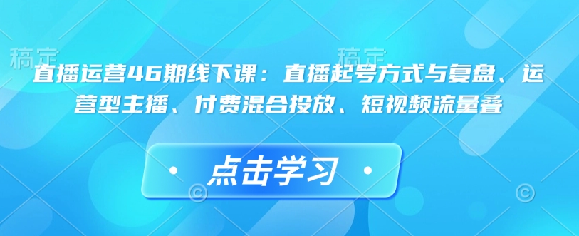 直播运营46期线下课：直播起号方式与复盘、运营型主播、付费混合投放、短视频流量叠-灵动共创