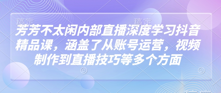 芳芳不太闲内部直播深度学习抖音精品课，涵盖了从账号运营，视频制作到直播技巧等多个方面-灵动共创