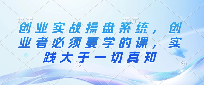 创业实战操盘系统，创业者必须要学的课，实践大于一切真知-灵动共创