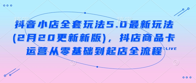 抖音小店全套玩法5.0最新玩法(2月20更新新版)，抖店商品卡运营从零基础到起店全流程-灵动共创