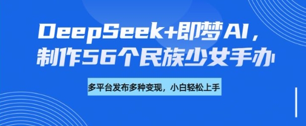 DeepSeek+即梦AI，制作56个民族少女手办，附详细教程+变现方向-灵动共创